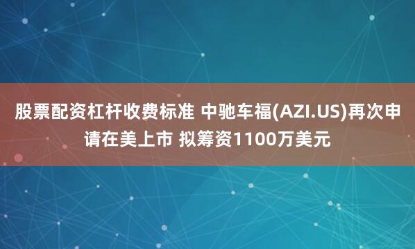 股票配资杠杆收费标准 中驰车福(AZI.US)再次申请在美上市 拟筹资1100万美元