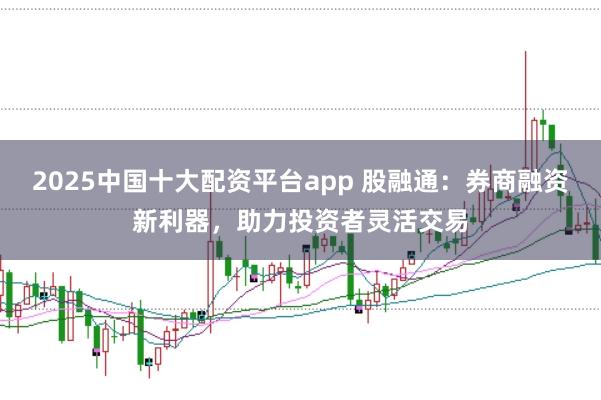 2025中国十大配资平台app 股融通：券商融资新利器，助力投资者灵活交易
