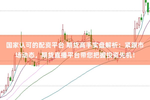 国家认可的配资平台 期货高手实盘解析：紧跟市场动态，期货直播平台带您把握投资先机！